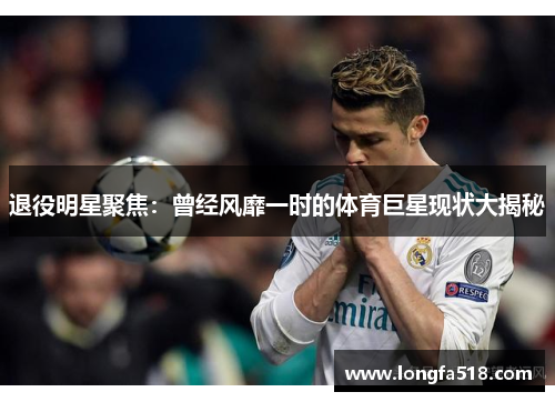 退役明星聚焦：曾经风靡一时的体育巨星现状大揭秘