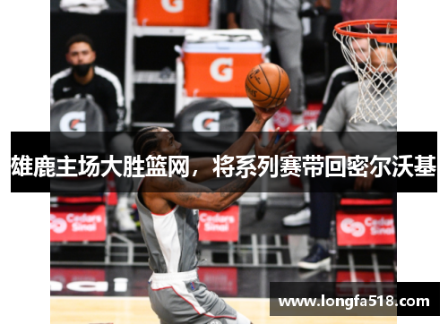雄鹿主场大胜篮网，将系列赛带回密尔沃基